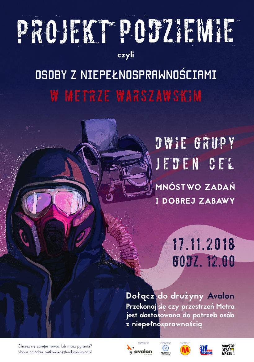 Plakat: Projekt podziemie. Obraz wózka i człowieka w masce gazowej. Napis: Projekt podziemie czyli osoby z niepełnosprawnościami w metrze warszawski. Dwie grupy, jeden cel, mnóstwo zadań i dobrej zabawy. 17.11.2018 godz. 12.00. Dołącz do drużyny Avalon. Przekonaj się czy przestrzeń Metra jest dostosowana do potrzeb osób z niepełnosprawnością. Chcesz się zarejestrować lub masz pytanie? Napisz na adres jwitkowska@fundacjaavalon.pl. Organizator: Fundacja Avalon, Współpraca Adventure Assistant, Patronat Metro Warszawskie, Radio Warszawa, Miasto jest nasze