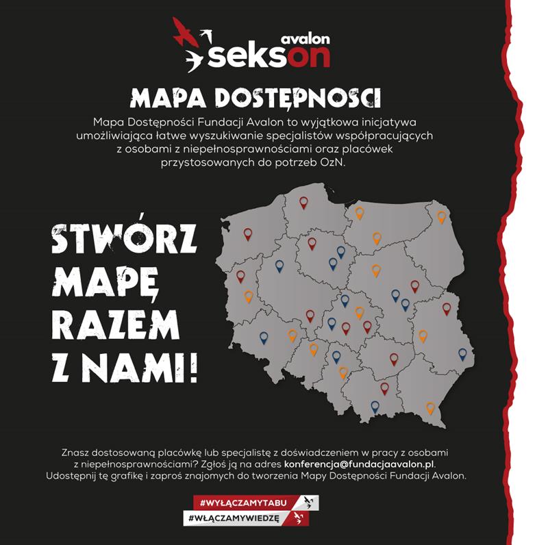 Na grafice mapa Polski z zaznaczonymi punktami, logotyp projektu Sekson oraz napis Mapa Dostępności Fundacji Avalon to wyjątkowa inicjatywa umożliwiająca łatwe wyszukiwanie specjalistów współpracujących z osobami z niepełnosprawnościami oraz placówek przystosowanych do potrzeb OzN. Stwórz mapę razem z nami! Znasz dostosowaną placówkę lub specjalistę z doświadczeniem w pracy z osobami z niepełnosprawnościami? Zgłoś ją na adres konferencja@fundacjaavalon.pl. Udostępnij tę grafikę i zaproś znajomych do tworzenia Mapy Dostępności Fundacji Avalon #wyłączamytabu, #włączmywiedzę