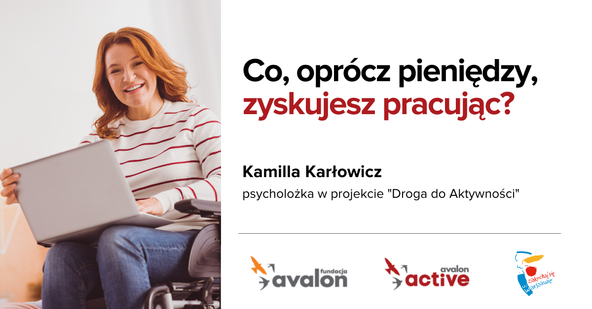 Na grafice zdjęcie uśmiechniętej kobiety na wózku z laptopem na kolanach. Napis: Co, oprócz pieniędzy, zyskujesz pracując? Kamila Karłowicz, psycholożka w projekcie Droga do Aktywności, Logotypy Fundacji Avalon, Avalon Active oraz Miasta Stołecznego Warszawy.