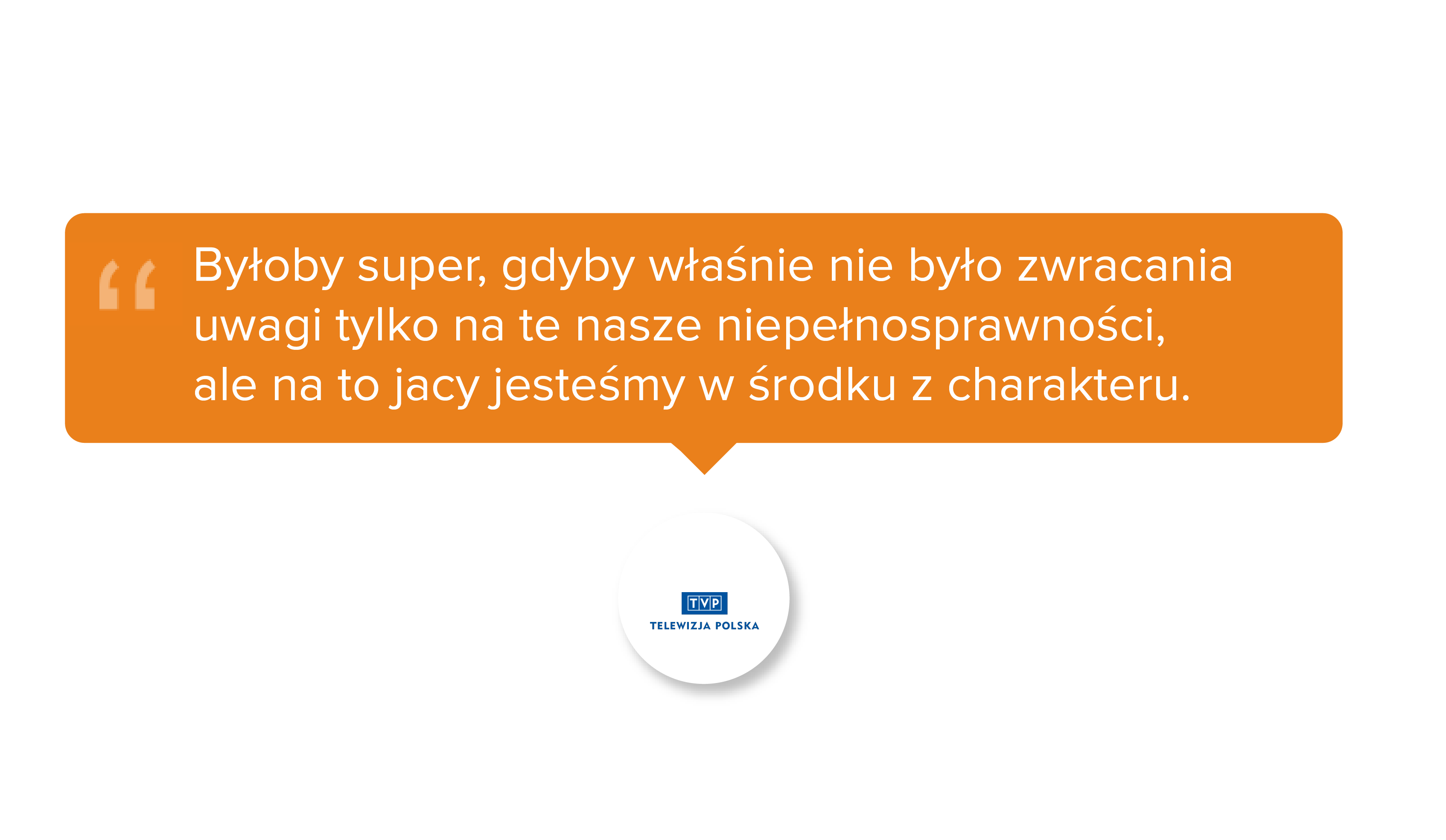 Byłoby super, gdyby właśnie nie było zwracania uwagi tylko na te nasze niepełnosprawności, ale na to jacy jesteśmy w środku z charakteru.