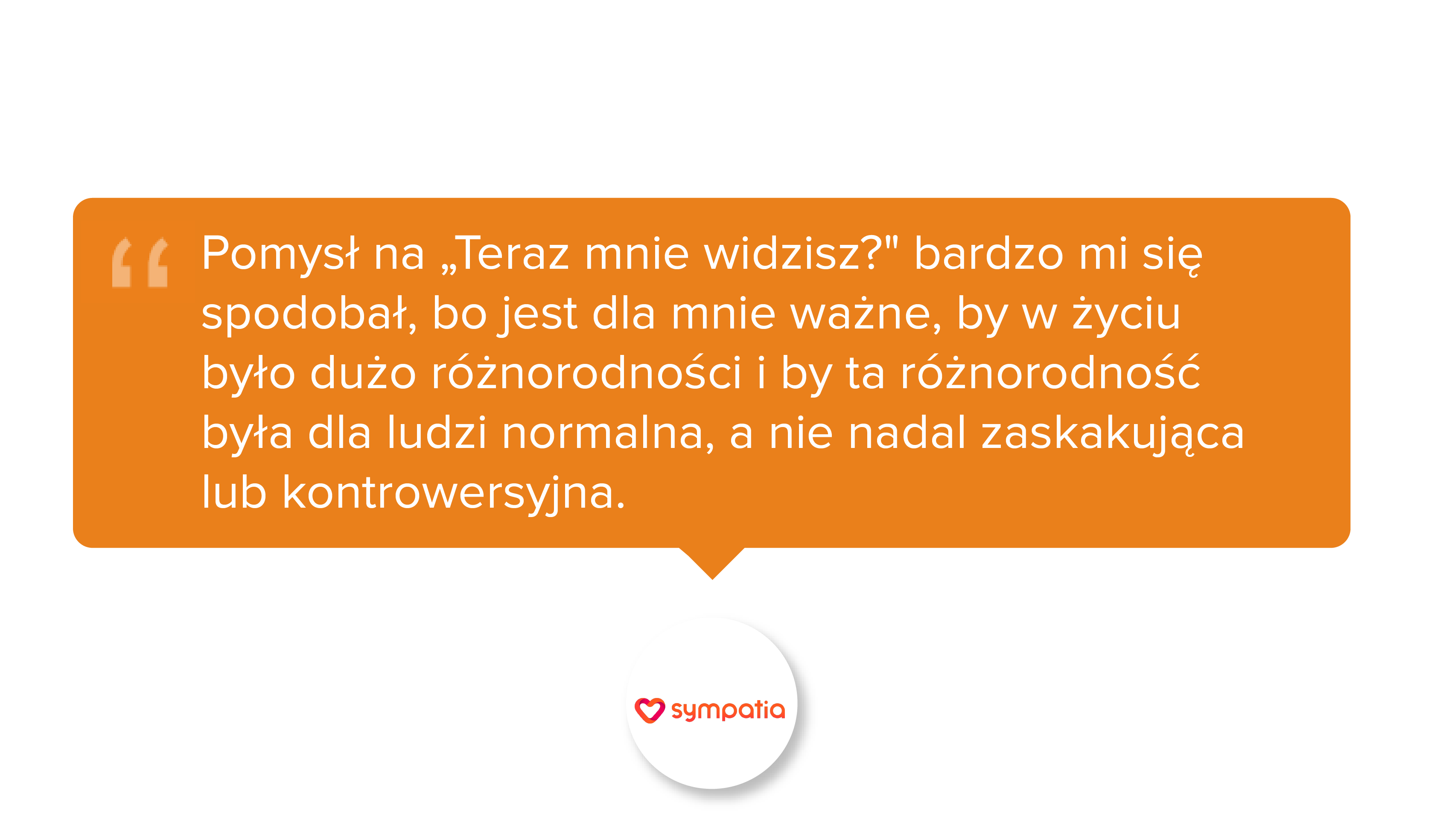 Pomysł na 'Teraz mnie widzisz?' bardzo mi się spodobał, bo jest dla mnie ważne, by w życiu było dużo różnorodności i by ta różnorodność była dla ludzi normalna, a nie nadal zaskakująca lub kontrowersyjna.