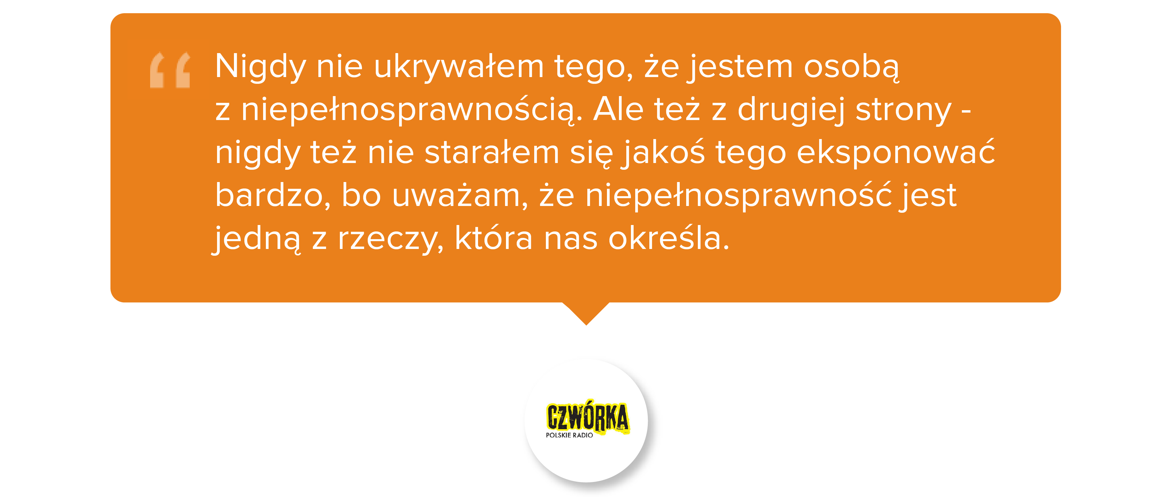 Nigdy nie ukrywałem tego, że jestem osobą z niepełnosprawnością. Ale też z drugiej strony - nigdy też nie starałem się jakoś tego eksponować bardzo, bo uważam, że niepełnosprawność jest jedną z rzeczy, która nas określa.