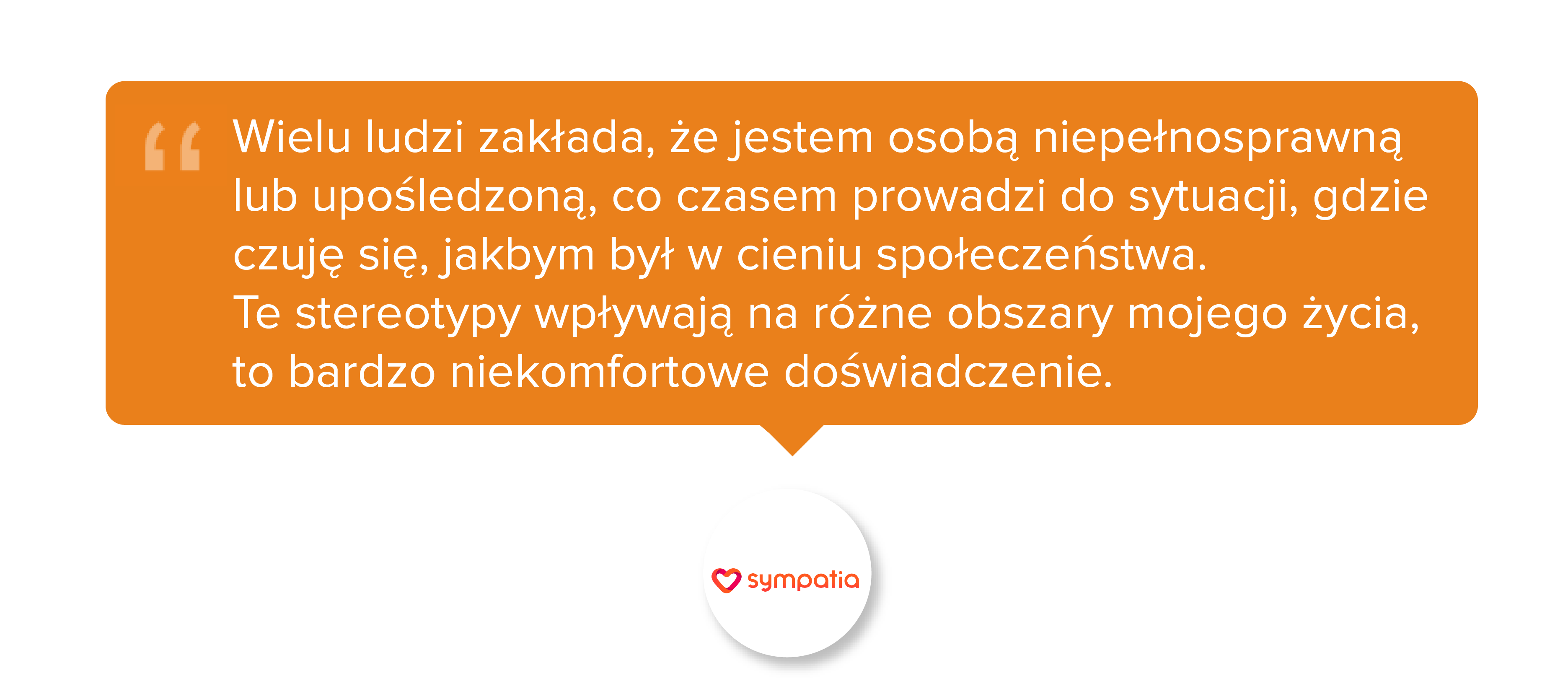 Wielu ludzi zakłada, że jestem osobą niepełnosprawną lub upośledzoną, co czasem prowadzi do sytuacji, gdzie czuję się, jakbym był w cieniu społeczeństwa. Te stereotypy wpływają na różne obszary mojego życia, to bardzo niekomfortowe doświadczenie.