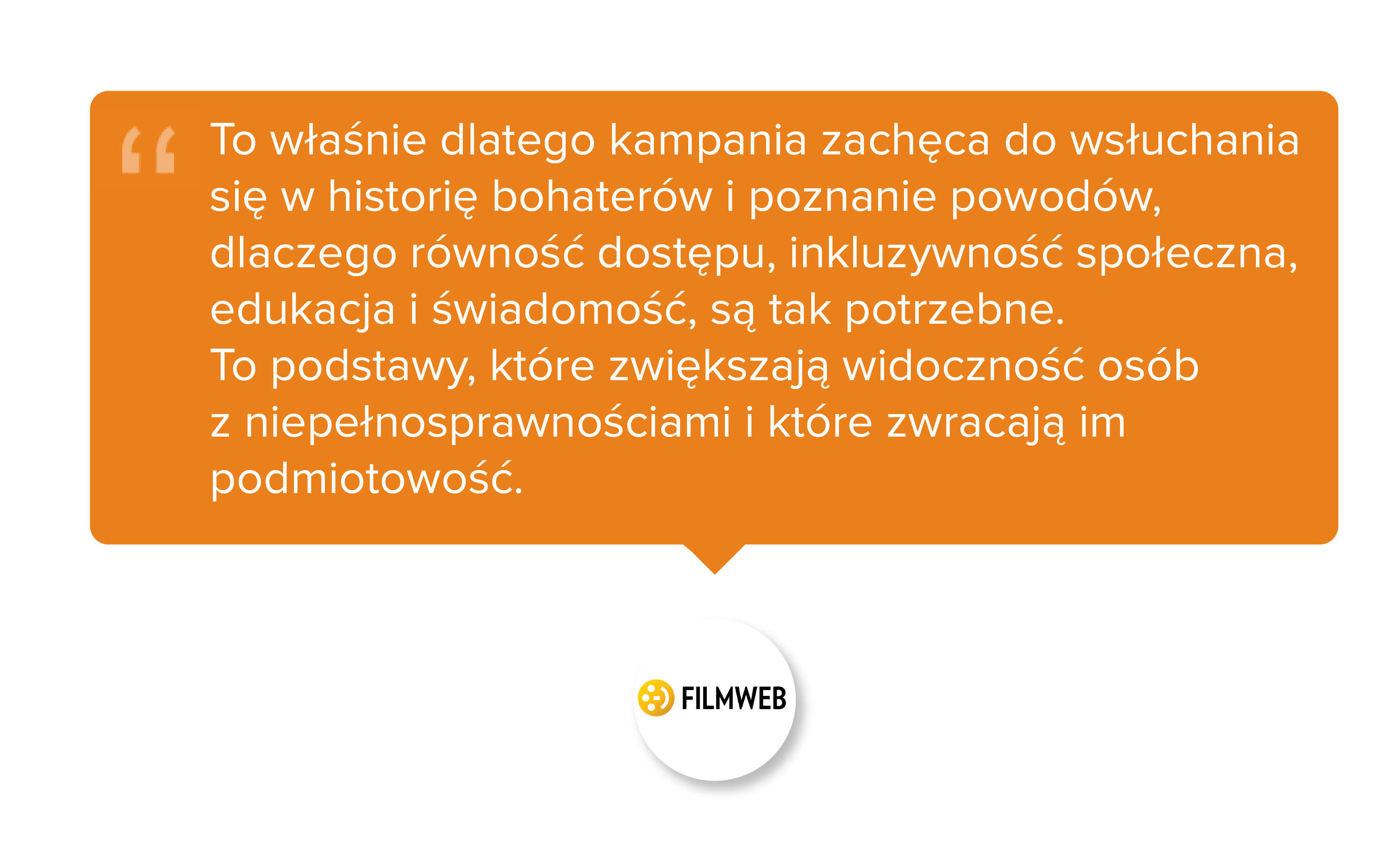 Filmweb. To właśnie dlatego kampania zachęca do wsłuchania się w historię bohaterów i poznanie powodów, dlaczego równość dostępu, inkluzywność społeczna, edukacja i świadomość, są tak potrzebne. To podstawy, które zwiększają widoczność osób z niepełnosprawnościami i które zwracają im podmiotowość.