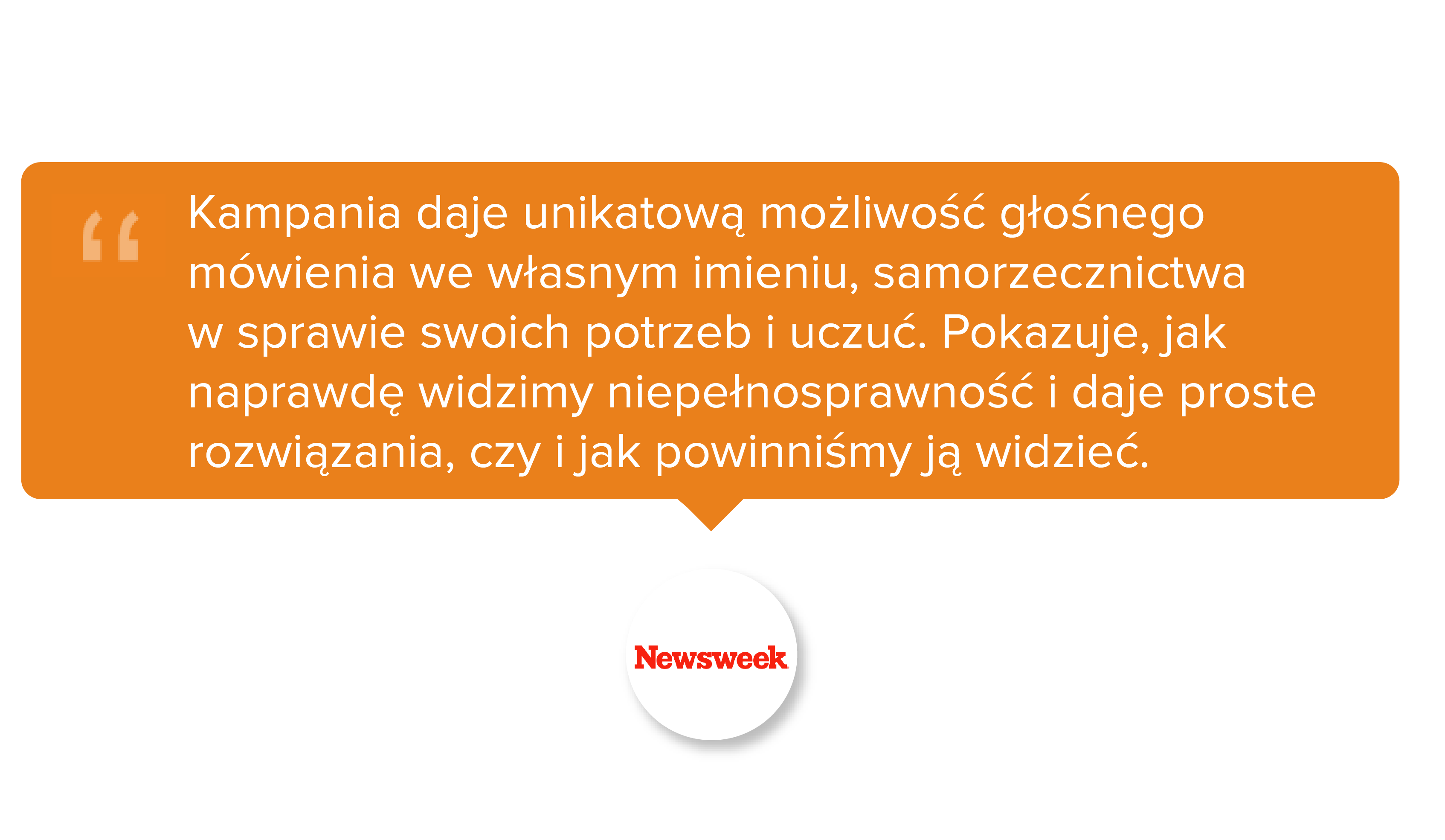 Newsweek. Kampania daje unikatową możliwość głośnego mówienia we własnym imieniu, samorzecznictwa w sprawie swoich potrzeb i uczuć. Pokazuje, jak naprawdę widzimy niepełnosprawność i daje proste rozwiązania, czy i jak powinniśmy ją widzieć.