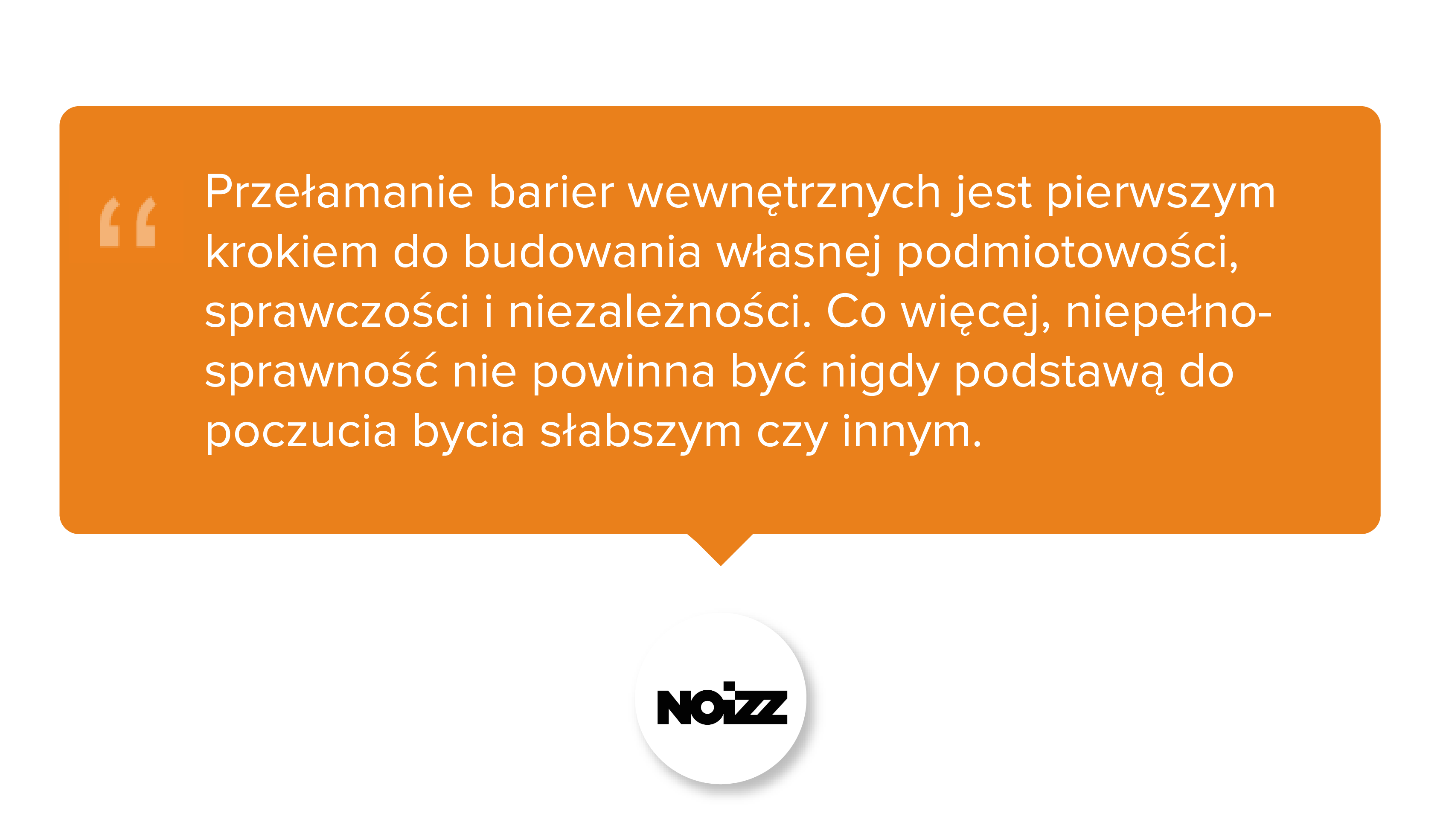 NOIZZ. Przełamanie barier wewnętrznych jest pierwszym krokiem do budowania własnej podmiotowości, sprawczości i niezależności. Co więcej, niepełnosprawność nie powinna być nigdy podstawą do poczucia bycia słabszym czy innym.