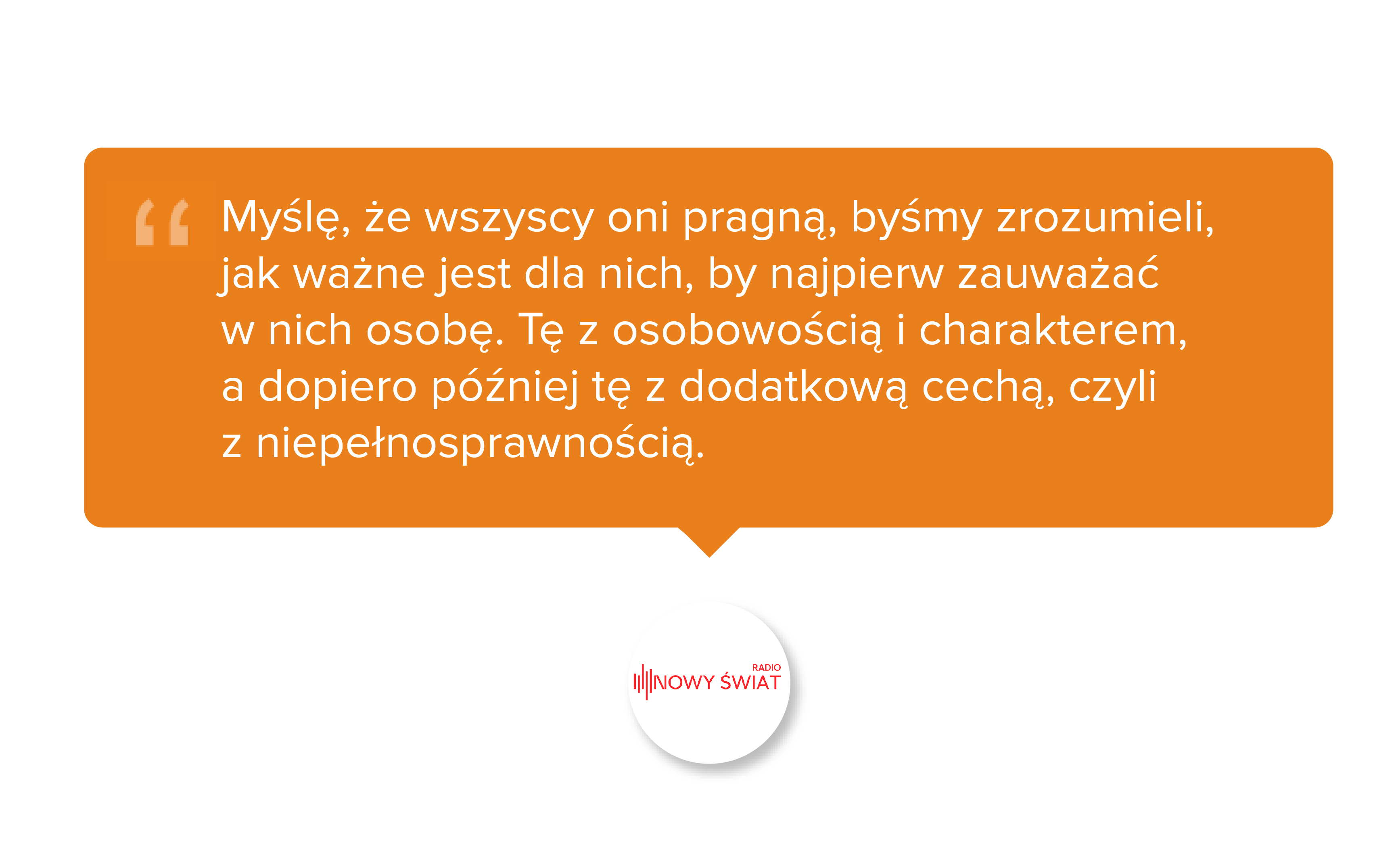 Radio Nowy Świat. Myślę, że wszyscy oni pragną, byśmy zrozumieli, jak ważne jest dla nich, by najpierw zauważać w nich osobę. Tę z osobowością i charakterem, a dopiero później tę z dodatkową cechą, czyli z niepełnosprawnością.