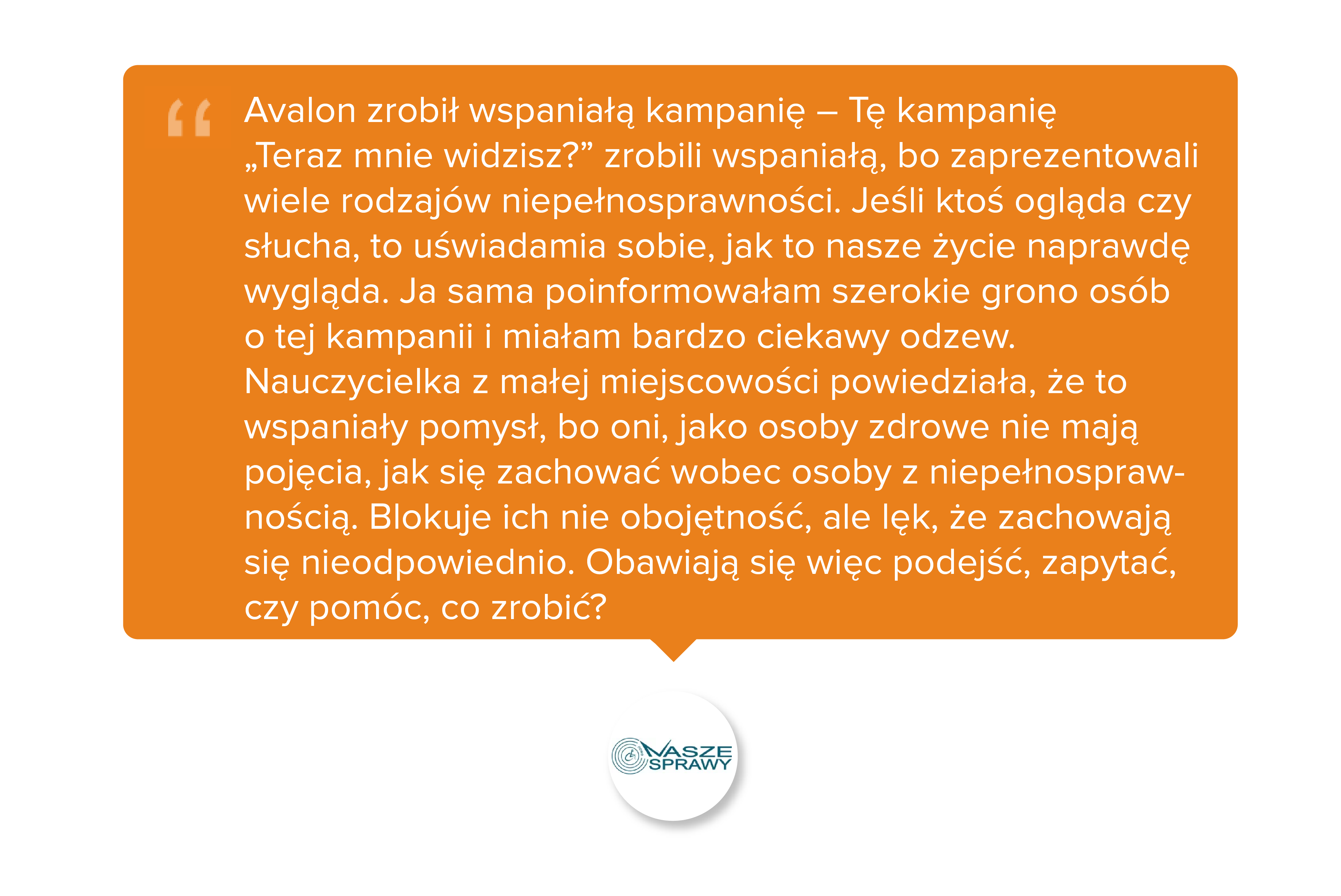 Avalon zrobił wspaniałą kampanię – Tę kampanię „Teraz mnie widzisz?” zrobili wspaniałą, bo zaprezentowali wiele rodzajów niepełnosprawności. Jeśli ktoś ogląda czy słucha, to uświadamia sobie, jak to nasze życie naprawdę wygląda. Ja sama poinformowałam szerokie grono osób o tej kampanii i miałam bardzo ciekawy odzew. Nauczycielka z małej miejscowości powiedziała, że to wspaniały pomysł, bo oni, jako osoby zdrowe nie mają pojęcia, jak się zachować wobec osoby z niepełnosprawnością. Blokuje ich nie obojętność, ale lęk, że zachowają się nieodpowiednio. Obawiają się więc podejść, zapytać, czy pomóc, co zrobić?