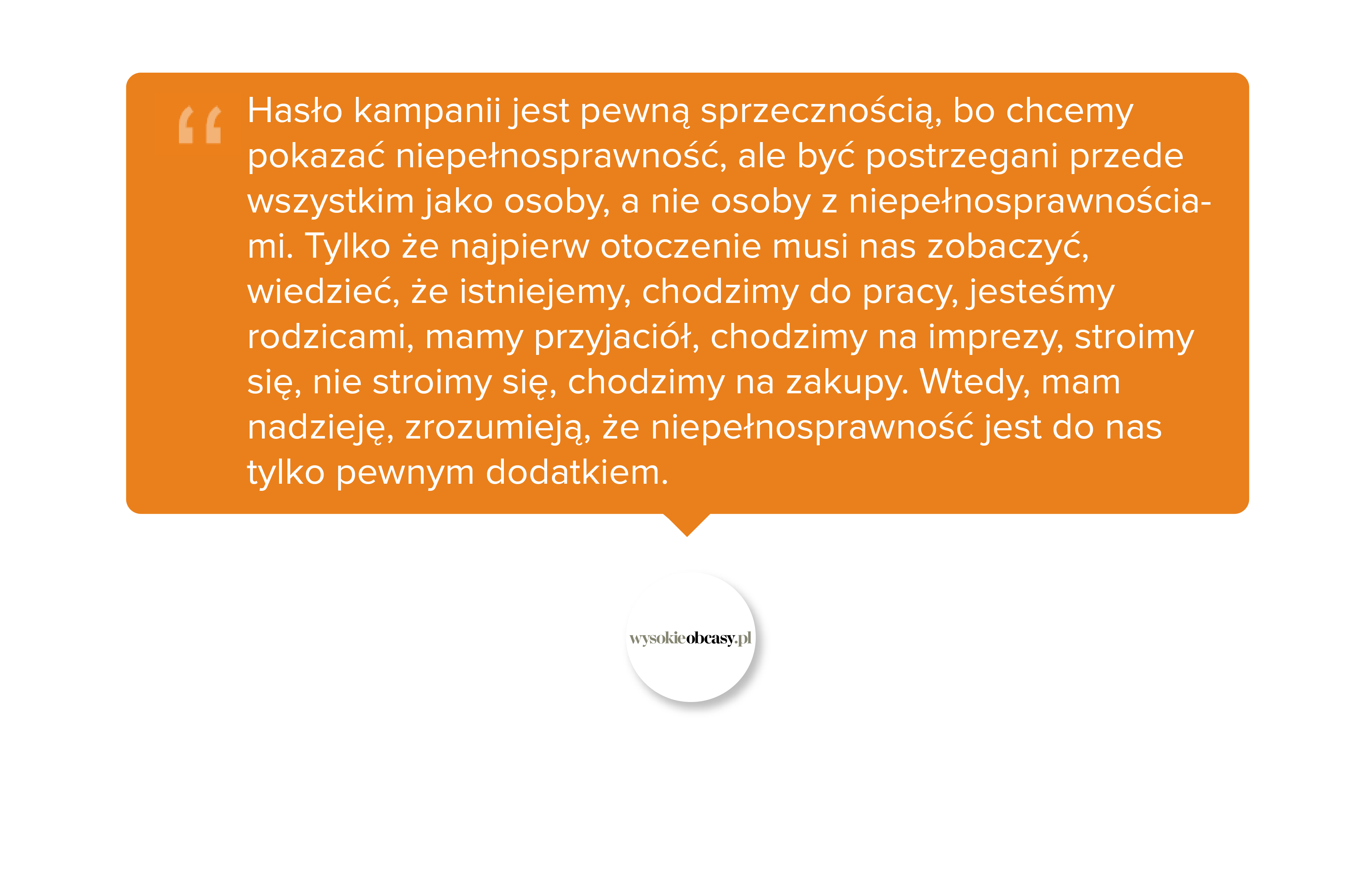 Hasło kampanii jest pewną sprzecznością, bo chcemy pokazać niepełnosprawność, ale być postrzegani przede wszystkim jako osoby, a nie osoby z niepełnosprawnościami. Tylko że najpierw otoczenie musi nas zobaczyć, wiedzieć, że istniejemy, chodzimy do pracy, jesteśmy rodzicami, mamy przyjaciół, chodzimy na imprezy, stroimy się, nie stroimy się, chodzimy na zakupy. Wtedy, mam nadzieję, zrozumieją, że niepełnosprawność jest do nas tylko pewnym dodatkiem.