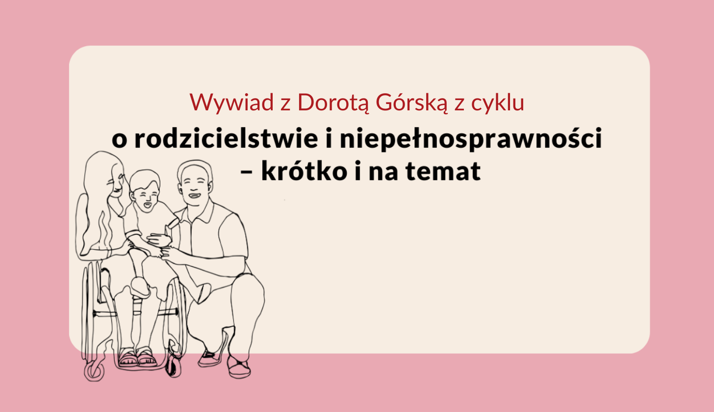 Ilustracja przedstawia rodzinę z dzieckiem na wózku inwalidzkim – kobieta, mężczyzna i dziecko uśmiechają się do siebie. Po prawej stronie znajduje się tekst: „Wywiad z Dorotą Górską z cyklu o rodzicielstwie i niepełnosprawności – krótko i na temat”. Tło jasnoróżowe, ramka kremowa. Rodzina z dzieckiem na wózku inwalidzkim oraz tytuł: „Wywiad z Dorotą Górską z cyklu o rodzicielstwie i niepełnosprawności – krótko i na temat”.